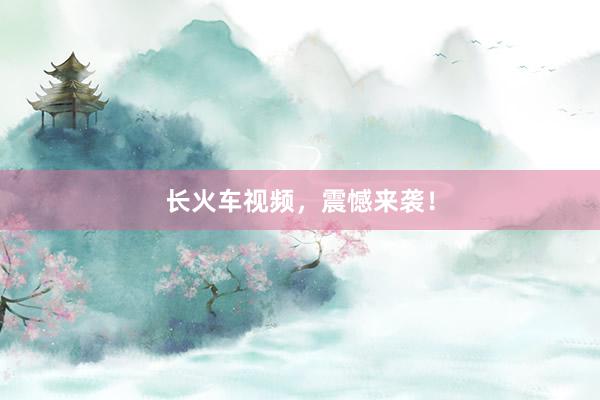 长火车视频，震憾来袭！