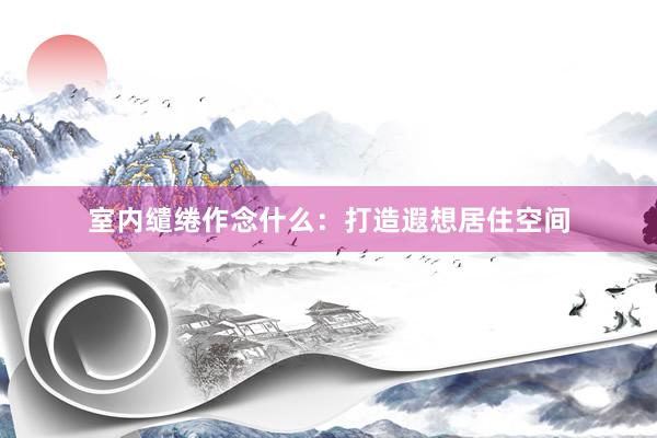 室内缱绻作念什么：打造遐想居住空间