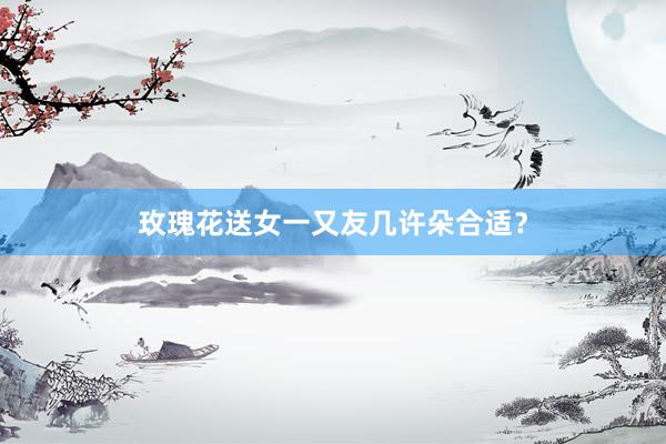 玫瑰花送女一又友几许朵合适？
