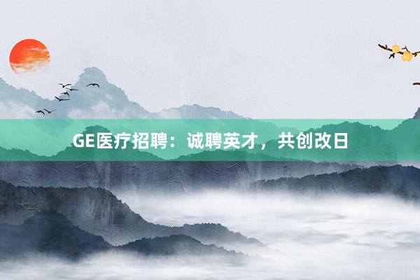 GE医疗招聘：诚聘英才，共创改日